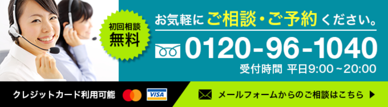 初回相談無料 お気軽にご相談・ご予約ください 0120-96-1040 受付時間 平日受付時間 平日9:00 - 20:00クレジットカード利用可能 メールフォームからのご相談はこちら